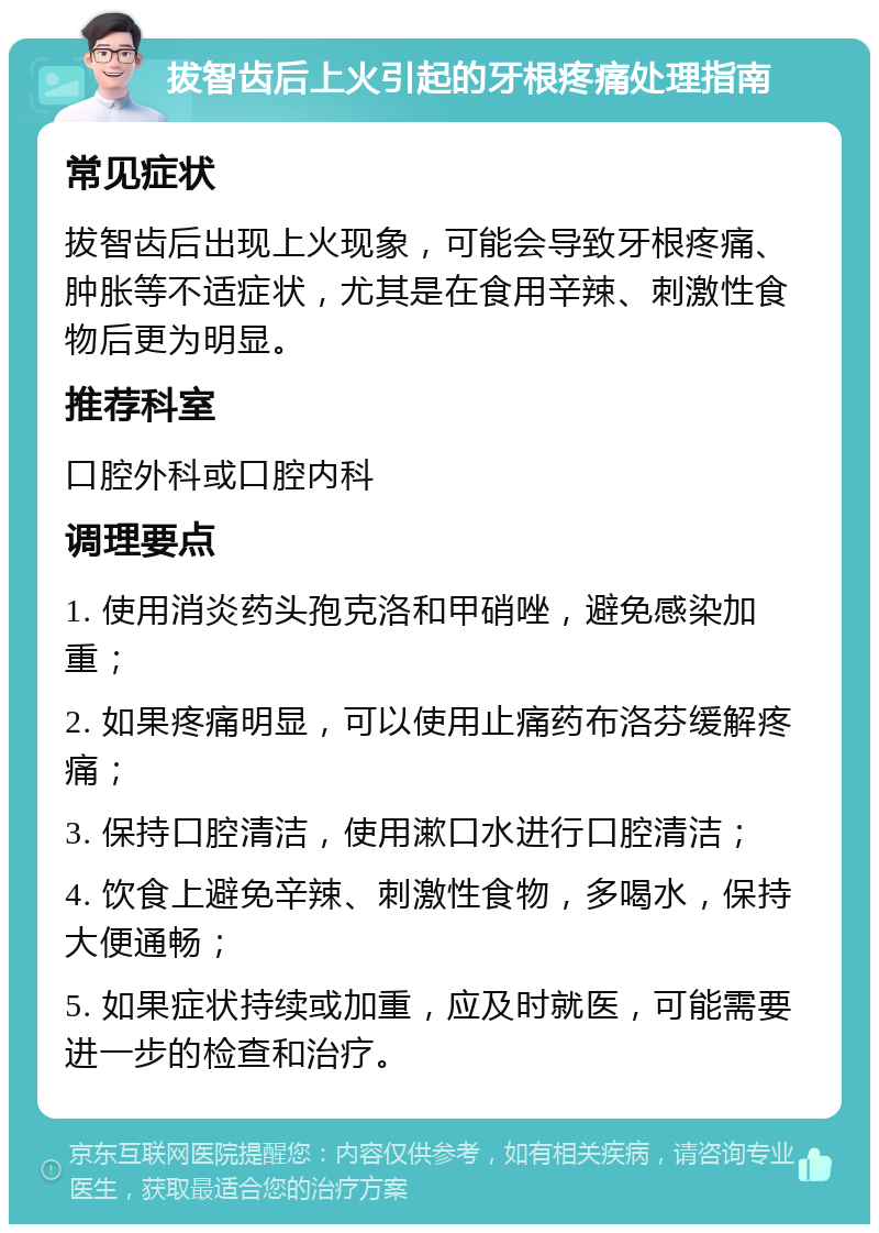 拔智齿后上火引起的牙根疼痛处理指南 常见症状 拔智齿后出现上火现象，可能会导致牙根疼痛、肿胀等不适症状，尤其是在食用辛辣、刺激性食物后更为明显。 推荐科室 口腔外科或口腔内科 调理要点 1. 使用消炎药头孢克洛和甲硝唑，避免感染加重； 2. 如果疼痛明显，可以使用止痛药布洛芬缓解疼痛； 3. 保持口腔清洁，使用漱口水进行口腔清洁； 4. 饮食上避免辛辣、刺激性食物，多喝水，保持大便通畅； 5. 如果症状持续或加重，应及时就医，可能需要进一步的检查和治疗。