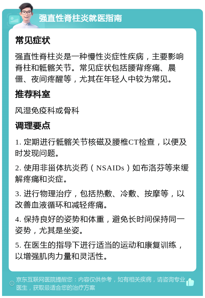 强直性脊柱炎就医指南 常见症状 强直性脊柱炎是一种慢性炎症性疾病，主要影响脊柱和骶髂关节。常见症状包括腰背疼痛、晨僵、夜间疼醒等，尤其在年轻人中较为常见。 推荐科室 风湿免疫科或骨科 调理要点 1. 定期进行骶髂关节核磁及腰椎CT检查，以便及时发现问题。 2. 使用非甾体抗炎药（NSAIDs）如布洛芬等来缓解疼痛和炎症。 3. 进行物理治疗，包括热敷、冷敷、按摩等，以改善血液循环和减轻疼痛。 4. 保持良好的姿势和体重，避免长时间保持同一姿势，尤其是坐姿。 5. 在医生的指导下进行适当的运动和康复训练，以增强肌肉力量和灵活性。