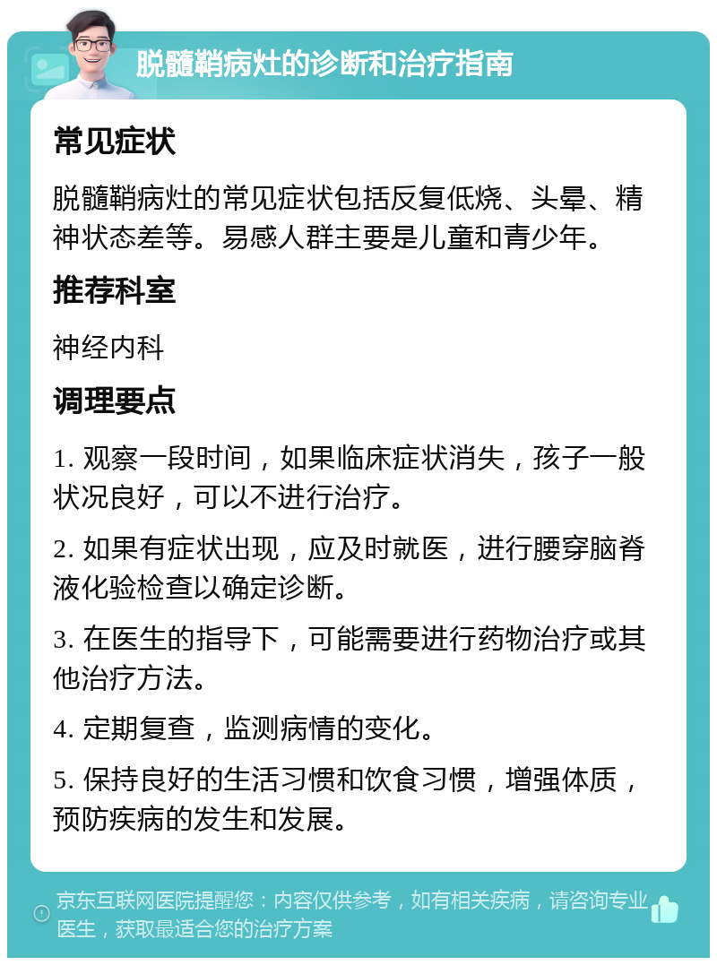 脱髓鞘病灶的诊断和治疗指南 常见症状 脱髓鞘病灶的常见症状包括反复低烧、头晕、精神状态差等。易感人群主要是儿童和青少年。 推荐科室 神经内科 调理要点 1. 观察一段时间，如果临床症状消失，孩子一般状况良好，可以不进行治疗。 2. 如果有症状出现，应及时就医，进行腰穿脑脊液化验检查以确定诊断。 3. 在医生的指导下，可能需要进行药物治疗或其他治疗方法。 4. 定期复查，监测病情的变化。 5. 保持良好的生活习惯和饮食习惯，增强体质，预防疾病的发生和发展。