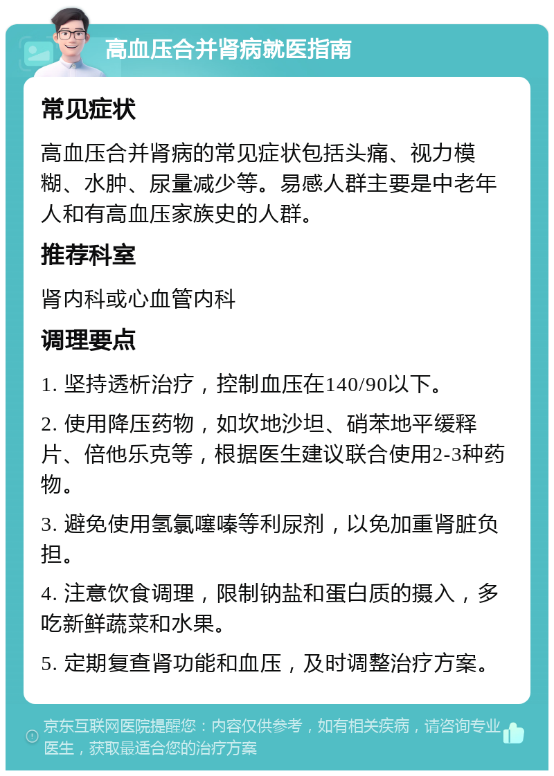 高血压合并肾病就医指南 常见症状 高血压合并肾病的常见症状包括头痛、视力模糊、水肿、尿量减少等。易感人群主要是中老年人和有高血压家族史的人群。 推荐科室 肾内科或心血管内科 调理要点 1. 坚持透析治疗，控制血压在140/90以下。 2. 使用降压药物，如坎地沙坦、硝苯地平缓释片、倍他乐克等，根据医生建议联合使用2-3种药物。 3. 避免使用氢氯噻嗪等利尿剂，以免加重肾脏负担。 4. 注意饮食调理，限制钠盐和蛋白质的摄入，多吃新鲜蔬菜和水果。 5. 定期复查肾功能和血压，及时调整治疗方案。