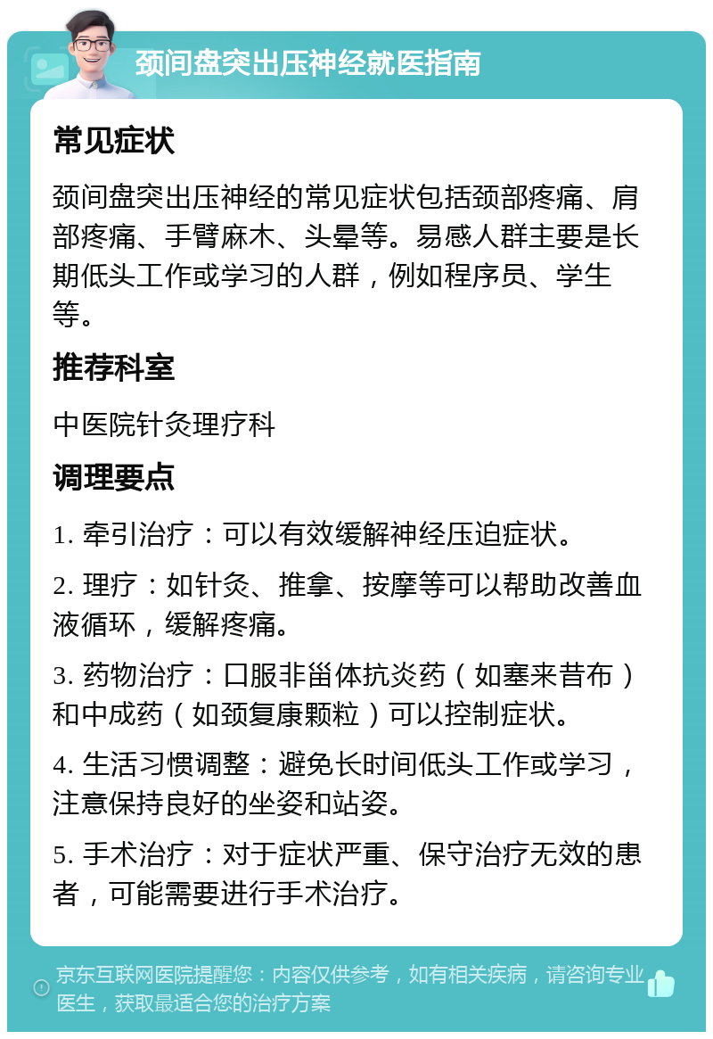 颈间盘突出压神经就医指南 常见症状 颈间盘突出压神经的常见症状包括颈部疼痛、肩部疼痛、手臂麻木、头晕等。易感人群主要是长期低头工作或学习的人群，例如程序员、学生等。 推荐科室 中医院针灸理疗科 调理要点 1. 牵引治疗：可以有效缓解神经压迫症状。 2. 理疗：如针灸、推拿、按摩等可以帮助改善血液循环，缓解疼痛。 3. 药物治疗：口服非甾体抗炎药（如塞来昔布）和中成药（如颈复康颗粒）可以控制症状。 4. 生活习惯调整：避免长时间低头工作或学习，注意保持良好的坐姿和站姿。 5. 手术治疗：对于症状严重、保守治疗无效的患者，可能需要进行手术治疗。