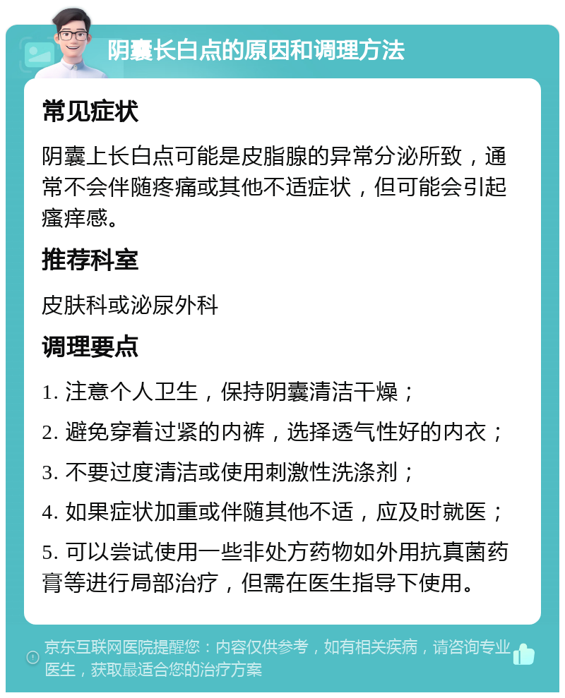 阴囊长白点的原因和调理方法 常见症状 阴囊上长白点可能是皮脂腺的异常分泌所致，通常不会伴随疼痛或其他不适症状，但可能会引起瘙痒感。 推荐科室 皮肤科或泌尿外科 调理要点 1. 注意个人卫生，保持阴囊清洁干燥； 2. 避免穿着过紧的内裤，选择透气性好的内衣； 3. 不要过度清洁或使用刺激性洗涤剂； 4. 如果症状加重或伴随其他不适，应及时就医； 5. 可以尝试使用一些非处方药物如外用抗真菌药膏等进行局部治疗，但需在医生指导下使用。