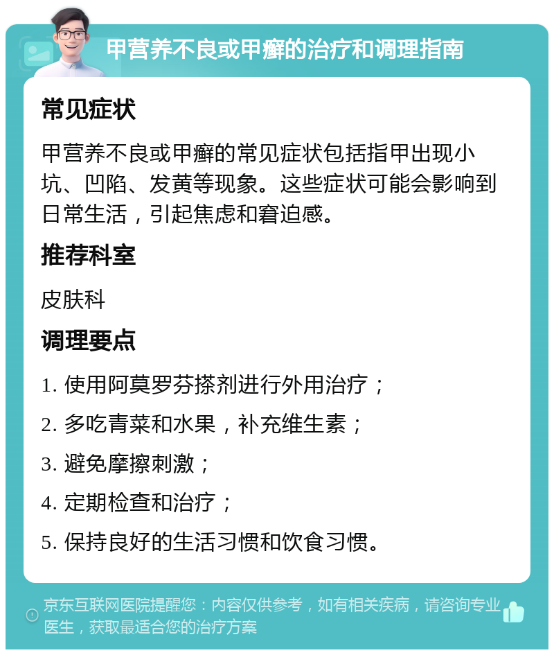 甲营养不良或甲癣的治疗和调理指南 常见症状 甲营养不良或甲癣的常见症状包括指甲出现小坑、凹陷、发黄等现象。这些症状可能会影响到日常生活，引起焦虑和窘迫感。 推荐科室 皮肤科 调理要点 1. 使用阿莫罗芬搽剂进行外用治疗； 2. 多吃青菜和水果，补充维生素； 3. 避免摩擦刺激； 4. 定期检查和治疗； 5. 保持良好的生活习惯和饮食习惯。