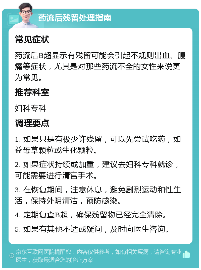 药流后残留处理指南 常见症状 药流后B超显示有残留可能会引起不规则出血、腹痛等症状，尤其是对那些药流不全的女性来说更为常见。 推荐科室 妇科专科 调理要点 1. 如果只是有极少许残留，可以先尝试吃药，如益母草颗粒或生化颗粒。 2. 如果症状持续或加重，建议去妇科专科就诊，可能需要进行清宫手术。 3. 在恢复期间，注意休息，避免剧烈运动和性生活，保持外阴清洁，预防感染。 4. 定期复查B超，确保残留物已经完全清除。 5. 如果有其他不适或疑问，及时向医生咨询。