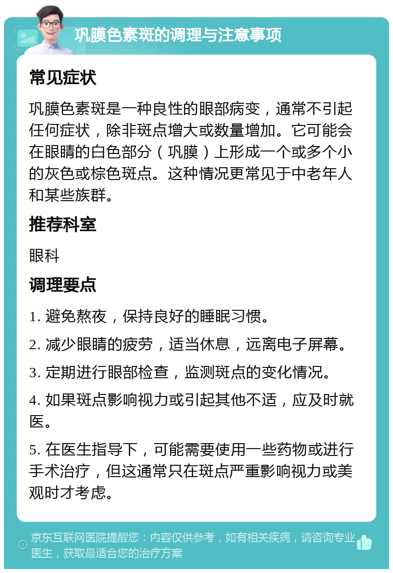 巩膜色素斑的调理与注意事项 常见症状 巩膜色素斑是一种良性的眼部病变，通常不引起任何症状，除非斑点增大或数量增加。它可能会在眼睛的白色部分（巩膜）上形成一个或多个小的灰色或棕色斑点。这种情况更常见于中老年人和某些族群。 推荐科室 眼科 调理要点 1. 避免熬夜，保持良好的睡眠习惯。 2. 减少眼睛的疲劳，适当休息，远离电子屏幕。 3. 定期进行眼部检查，监测斑点的变化情况。 4. 如果斑点影响视力或引起其他不适，应及时就医。 5. 在医生指导下，可能需要使用一些药物或进行手术治疗，但这通常只在斑点严重影响视力或美观时才考虑。