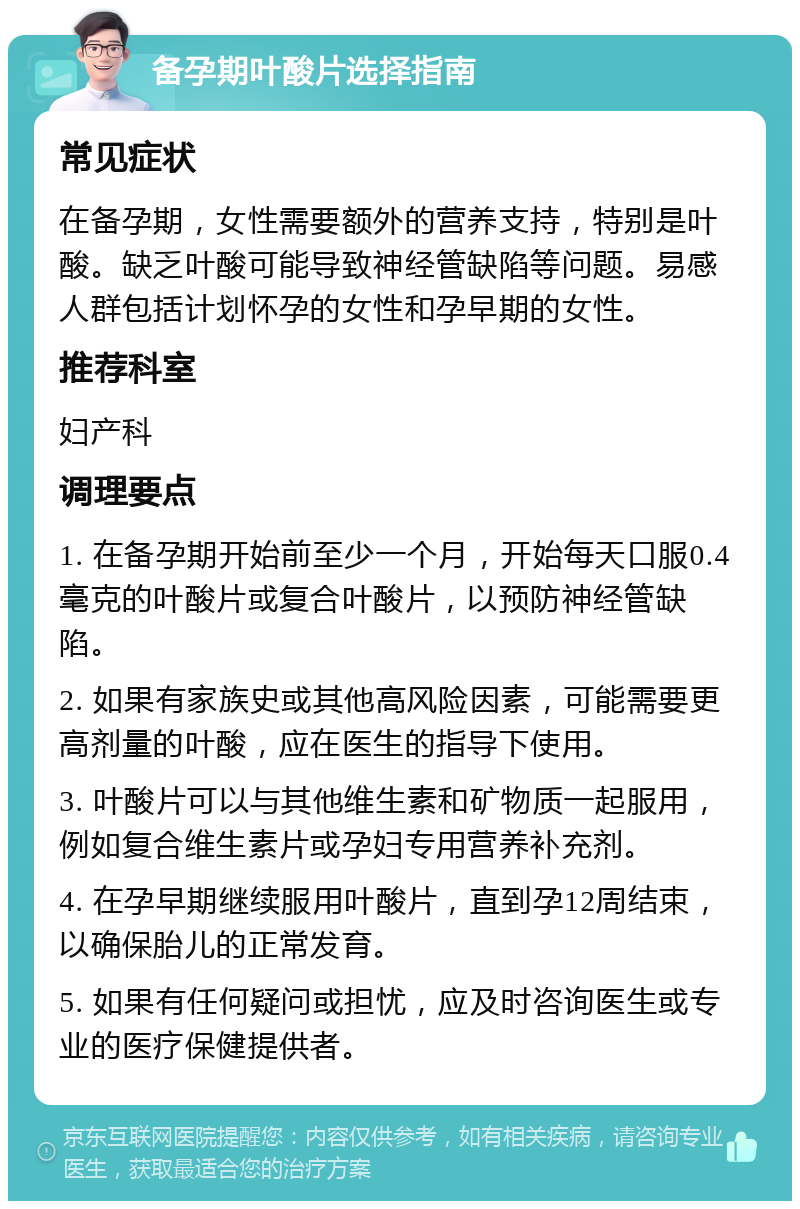 备孕期叶酸片选择指南 常见症状 在备孕期，女性需要额外的营养支持，特别是叶酸。缺乏叶酸可能导致神经管缺陷等问题。易感人群包括计划怀孕的女性和孕早期的女性。 推荐科室 妇产科 调理要点 1. 在备孕期开始前至少一个月，开始每天口服0.4毫克的叶酸片或复合叶酸片，以预防神经管缺陷。 2. 如果有家族史或其他高风险因素，可能需要更高剂量的叶酸，应在医生的指导下使用。 3. 叶酸片可以与其他维生素和矿物质一起服用，例如复合维生素片或孕妇专用营养补充剂。 4. 在孕早期继续服用叶酸片，直到孕12周结束，以确保胎儿的正常发育。 5. 如果有任何疑问或担忧，应及时咨询医生或专业的医疗保健提供者。