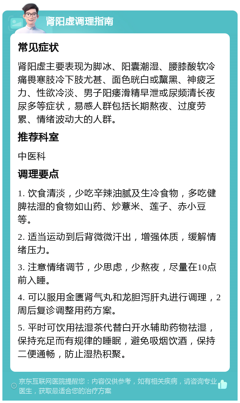 肾阳虚调理指南 常见症状 肾阳虚主要表现为脚冰、阳囊潮湿、腰膝酸软冷痛畏寒肢冷下肢尤甚、面色晄白或黧黑、神疲乏力、性欲冷淡、男子阳痿滑精早泄或尿频清长夜尿多等症状，易感人群包括长期熬夜、过度劳累、情绪波动大的人群。 推荐科室 中医科 调理要点 1. 饮食清淡，少吃辛辣油腻及生冷食物，多吃健脾祛湿的食物如山药、炒薏米、莲子、赤小豆等。 2. 适当运动到后背微微汗出，增强体质，缓解情绪压力。 3. 注意情绪调节，少思虑，少熬夜，尽量在10点前入睡。 4. 可以服用金匮肾气丸和龙胆泻肝丸进行调理，2周后复诊调整用药方案。 5. 平时可饮用祛湿茶代替白开水辅助药物祛湿，保持充足而有规律的睡眠，避免吸烟饮酒，保持二便通畅，防止湿热积聚。