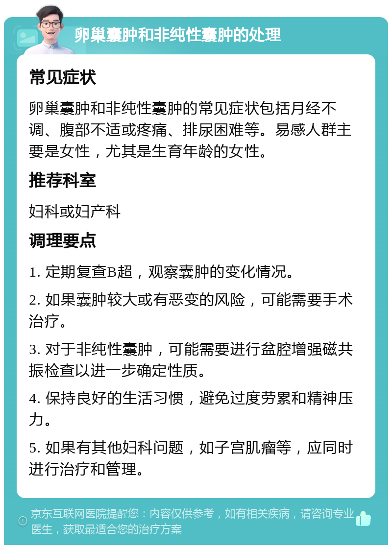 卵巢囊肿和非纯性囊肿的处理 常见症状 卵巢囊肿和非纯性囊肿的常见症状包括月经不调、腹部不适或疼痛、排尿困难等。易感人群主要是女性，尤其是生育年龄的女性。 推荐科室 妇科或妇产科 调理要点 1. 定期复查B超，观察囊肿的变化情况。 2. 如果囊肿较大或有恶变的风险，可能需要手术治疗。 3. 对于非纯性囊肿，可能需要进行盆腔增强磁共振检查以进一步确定性质。 4. 保持良好的生活习惯，避免过度劳累和精神压力。 5. 如果有其他妇科问题，如子宫肌瘤等，应同时进行治疗和管理。