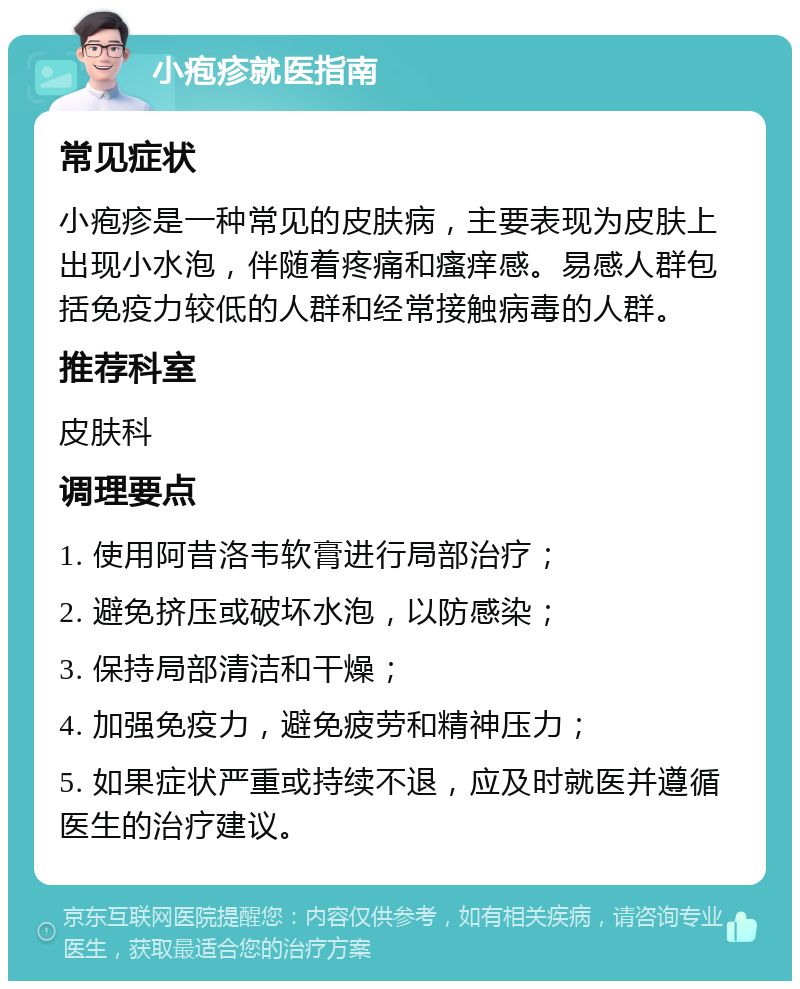 小疱疹就医指南 常见症状 小疱疹是一种常见的皮肤病，主要表现为皮肤上出现小水泡，伴随着疼痛和瘙痒感。易感人群包括免疫力较低的人群和经常接触病毒的人群。 推荐科室 皮肤科 调理要点 1. 使用阿昔洛韦软膏进行局部治疗； 2. 避免挤压或破坏水泡，以防感染； 3. 保持局部清洁和干燥； 4. 加强免疫力，避免疲劳和精神压力； 5. 如果症状严重或持续不退，应及时就医并遵循医生的治疗建议。