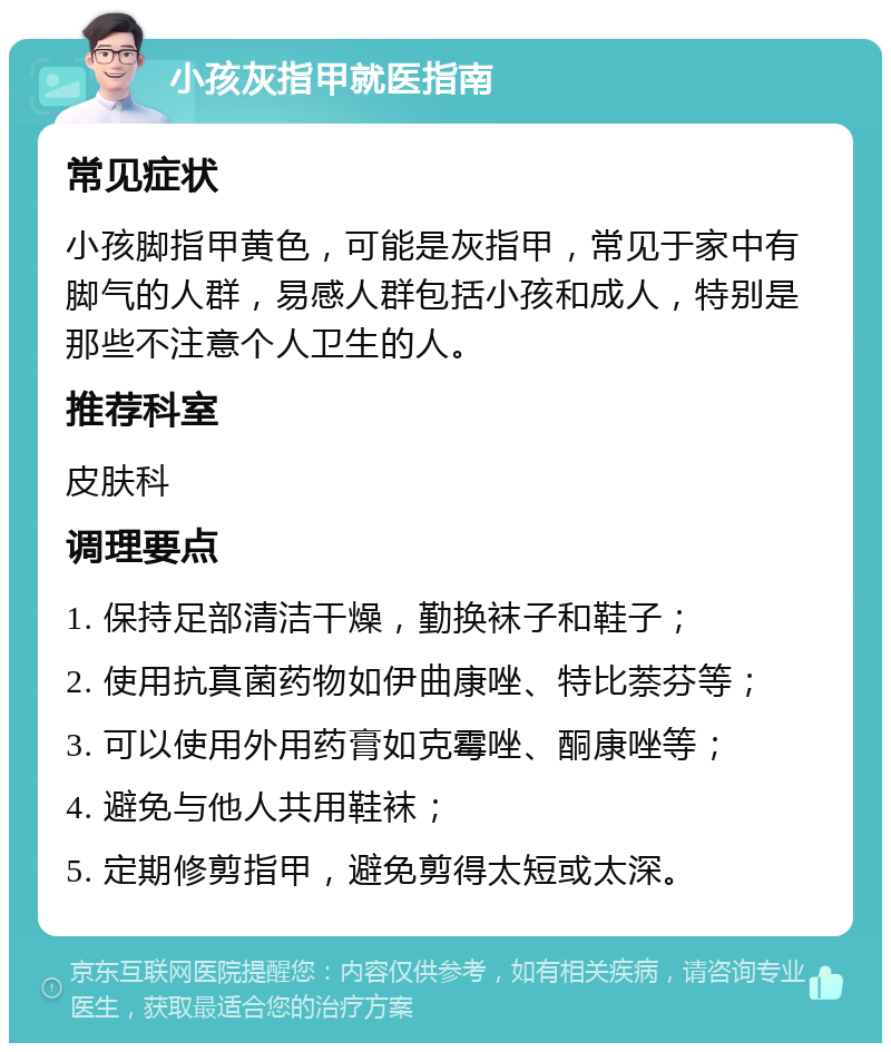 小孩灰指甲就医指南 常见症状 小孩脚指甲黄色，可能是灰指甲，常见于家中有脚气的人群，易感人群包括小孩和成人，特别是那些不注意个人卫生的人。 推荐科室 皮肤科 调理要点 1. 保持足部清洁干燥，勤换袜子和鞋子； 2. 使用抗真菌药物如伊曲康唑、特比萘芬等； 3. 可以使用外用药膏如克霉唑、酮康唑等； 4. 避免与他人共用鞋袜； 5. 定期修剪指甲，避免剪得太短或太深。