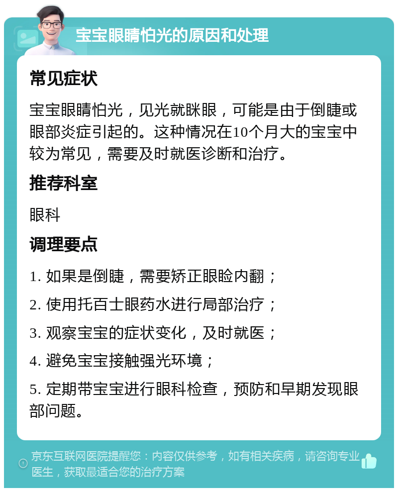 宝宝眼睛怕光的原因和处理 常见症状 宝宝眼睛怕光，见光就眯眼，可能是由于倒睫或眼部炎症引起的。这种情况在10个月大的宝宝中较为常见，需要及时就医诊断和治疗。 推荐科室 眼科 调理要点 1. 如果是倒睫，需要矫正眼睑内翻； 2. 使用托百士眼药水进行局部治疗； 3. 观察宝宝的症状变化，及时就医； 4. 避免宝宝接触强光环境； 5. 定期带宝宝进行眼科检查，预防和早期发现眼部问题。