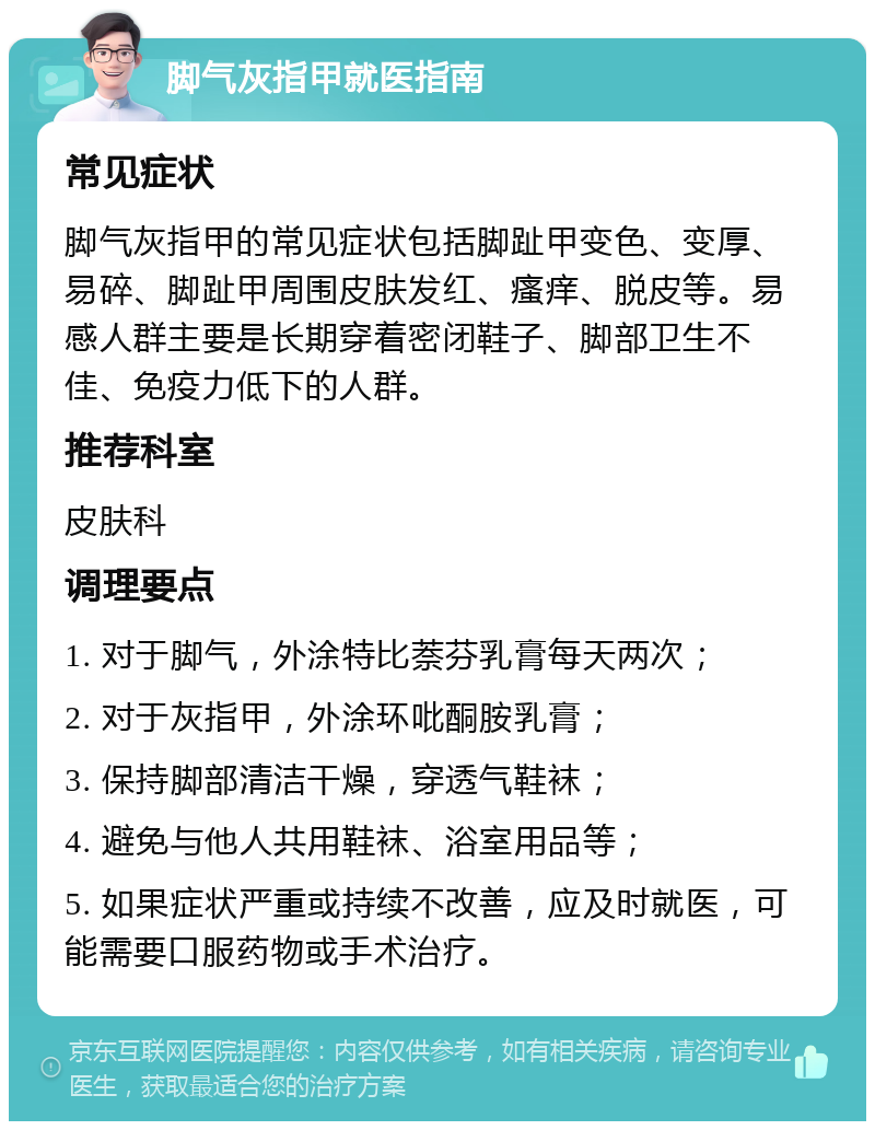 脚气灰指甲就医指南 常见症状 脚气灰指甲的常见症状包括脚趾甲变色、变厚、易碎、脚趾甲周围皮肤发红、瘙痒、脱皮等。易感人群主要是长期穿着密闭鞋子、脚部卫生不佳、免疫力低下的人群。 推荐科室 皮肤科 调理要点 1. 对于脚气，外涂特比萘芬乳膏每天两次； 2. 对于灰指甲，外涂环吡酮胺乳膏； 3. 保持脚部清洁干燥，穿透气鞋袜； 4. 避免与他人共用鞋袜、浴室用品等； 5. 如果症状严重或持续不改善，应及时就医，可能需要口服药物或手术治疗。