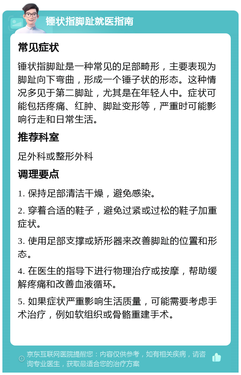 锤状指脚趾就医指南 常见症状 锤状指脚趾是一种常见的足部畸形，主要表现为脚趾向下弯曲，形成一个锤子状的形态。这种情况多见于第二脚趾，尤其是在年轻人中。症状可能包括疼痛、红肿、脚趾变形等，严重时可能影响行走和日常生活。 推荐科室 足外科或整形外科 调理要点 1. 保持足部清洁干燥，避免感染。 2. 穿着合适的鞋子，避免过紧或过松的鞋子加重症状。 3. 使用足部支撑或矫形器来改善脚趾的位置和形态。 4. 在医生的指导下进行物理治疗或按摩，帮助缓解疼痛和改善血液循环。 5. 如果症状严重影响生活质量，可能需要考虑手术治疗，例如软组织或骨骼重建手术。