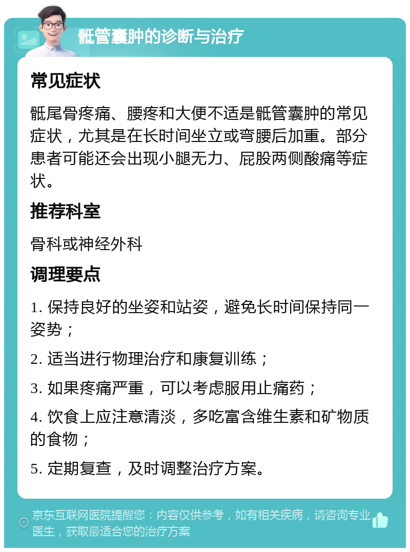 骶管囊肿的诊断与治疗 常见症状 骶尾骨疼痛、腰疼和大便不适是骶管囊肿的常见症状，尤其是在长时间坐立或弯腰后加重。部分患者可能还会出现小腿无力、屁股两侧酸痛等症状。 推荐科室 骨科或神经外科 调理要点 1. 保持良好的坐姿和站姿，避免长时间保持同一姿势； 2. 适当进行物理治疗和康复训练； 3. 如果疼痛严重，可以考虑服用止痛药； 4. 饮食上应注意清淡，多吃富含维生素和矿物质的食物； 5. 定期复查，及时调整治疗方案。