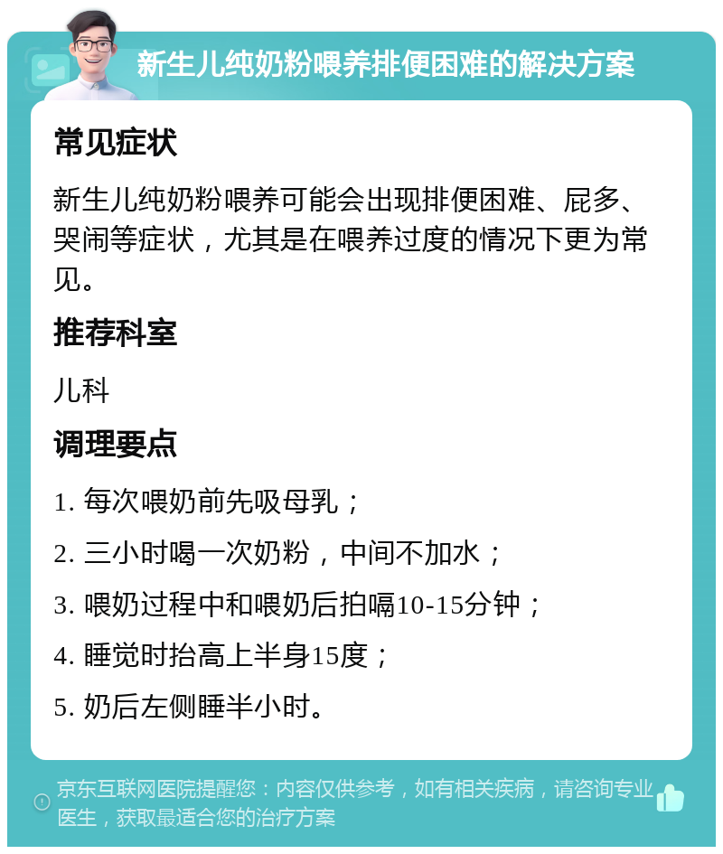 新生儿纯奶粉喂养排便困难的解决方案 常见症状 新生儿纯奶粉喂养可能会出现排便困难、屁多、哭闹等症状，尤其是在喂养过度的情况下更为常见。 推荐科室 儿科 调理要点 1. 每次喂奶前先吸母乳； 2. 三小时喝一次奶粉，中间不加水； 3. 喂奶过程中和喂奶后拍嗝10-15分钟； 4. 睡觉时抬高上半身15度； 5. 奶后左侧睡半小时。