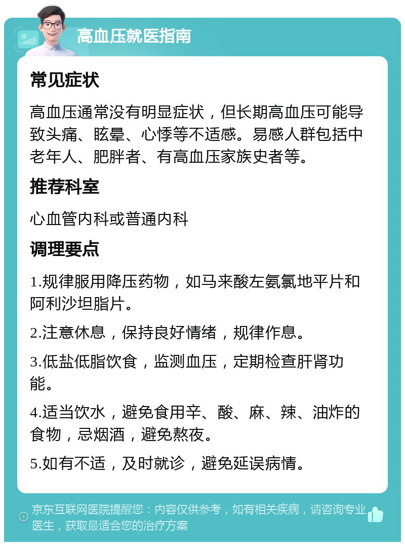 高血压就医指南 常见症状 高血压通常没有明显症状，但长期高血压可能导致头痛、眩晕、心悸等不适感。易感人群包括中老年人、肥胖者、有高血压家族史者等。 推荐科室 心血管内科或普通内科 调理要点 1.规律服用降压药物，如马来酸左氨氯地平片和阿利沙坦脂片。 2.注意休息，保持良好情绪，规律作息。 3.低盐低脂饮食，监测血压，定期检查肝肾功能。 4.适当饮水，避免食用辛、酸、麻、辣、油炸的食物，忌烟酒，避免熬夜。 5.如有不适，及时就诊，避免延误病情。