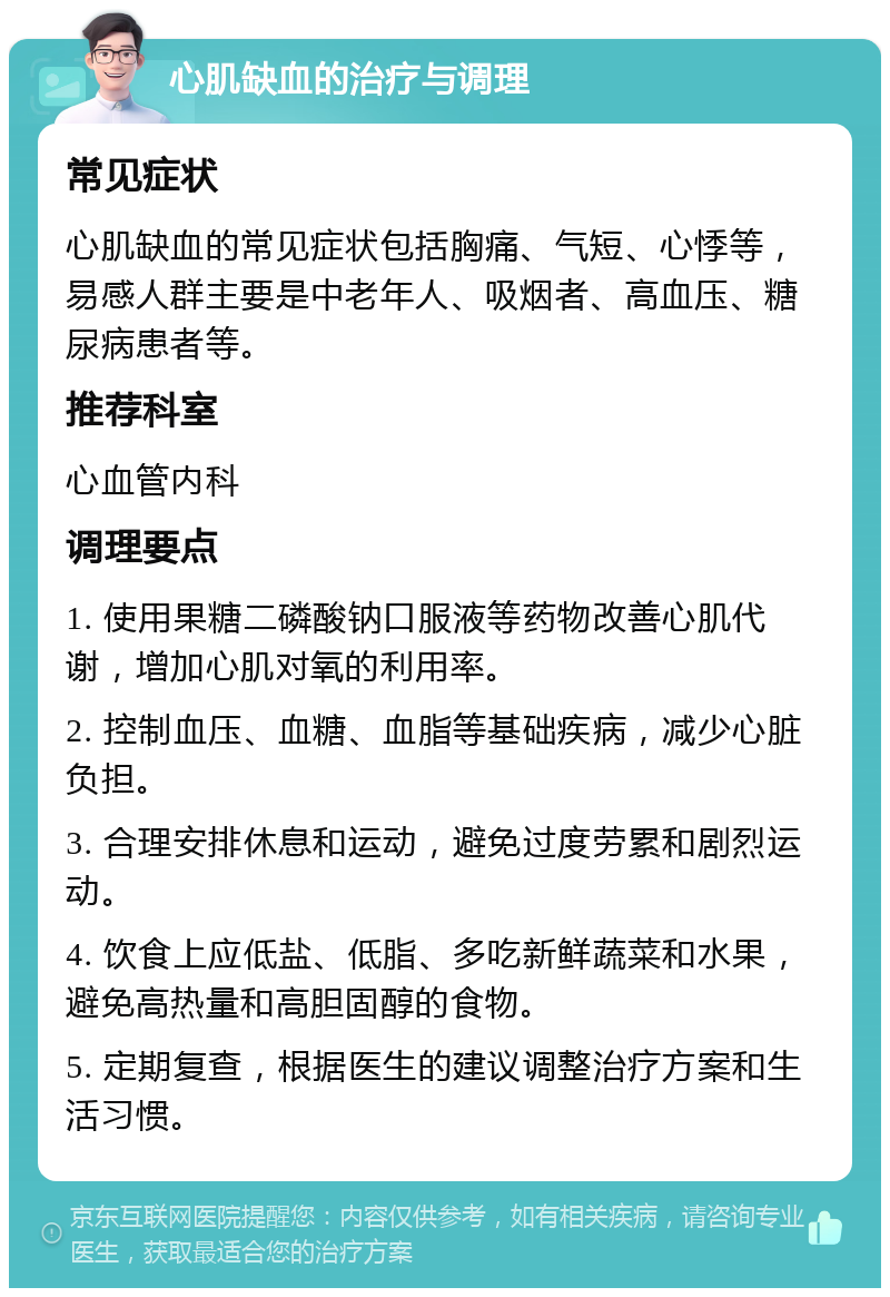 心肌缺血的治疗与调理 常见症状 心肌缺血的常见症状包括胸痛、气短、心悸等，易感人群主要是中老年人、吸烟者、高血压、糖尿病患者等。 推荐科室 心血管内科 调理要点 1. 使用果糖二磷酸钠口服液等药物改善心肌代谢，增加心肌对氧的利用率。 2. 控制血压、血糖、血脂等基础疾病，减少心脏负担。 3. 合理安排休息和运动，避免过度劳累和剧烈运动。 4. 饮食上应低盐、低脂、多吃新鲜蔬菜和水果，避免高热量和高胆固醇的食物。 5. 定期复查，根据医生的建议调整治疗方案和生活习惯。