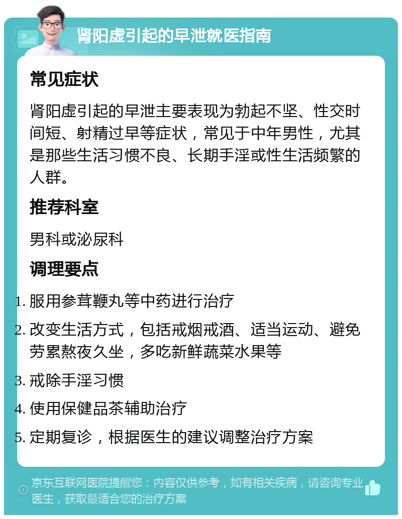 肾阳虚引起的早泄就医指南 常见症状 肾阳虚引起的早泄主要表现为勃起不坚、性交时间短、射精过早等症状，常见于中年男性，尤其是那些生活习惯不良、长期手淫或性生活频繁的人群。 推荐科室 男科或泌尿科 调理要点 服用参茸鞭丸等中药进行治疗 改变生活方式，包括戒烟戒酒、适当运动、避免劳累熬夜久坐，多吃新鲜蔬菜水果等 戒除手淫习惯 使用保健品茶辅助治疗 定期复诊，根据医生的建议调整治疗方案