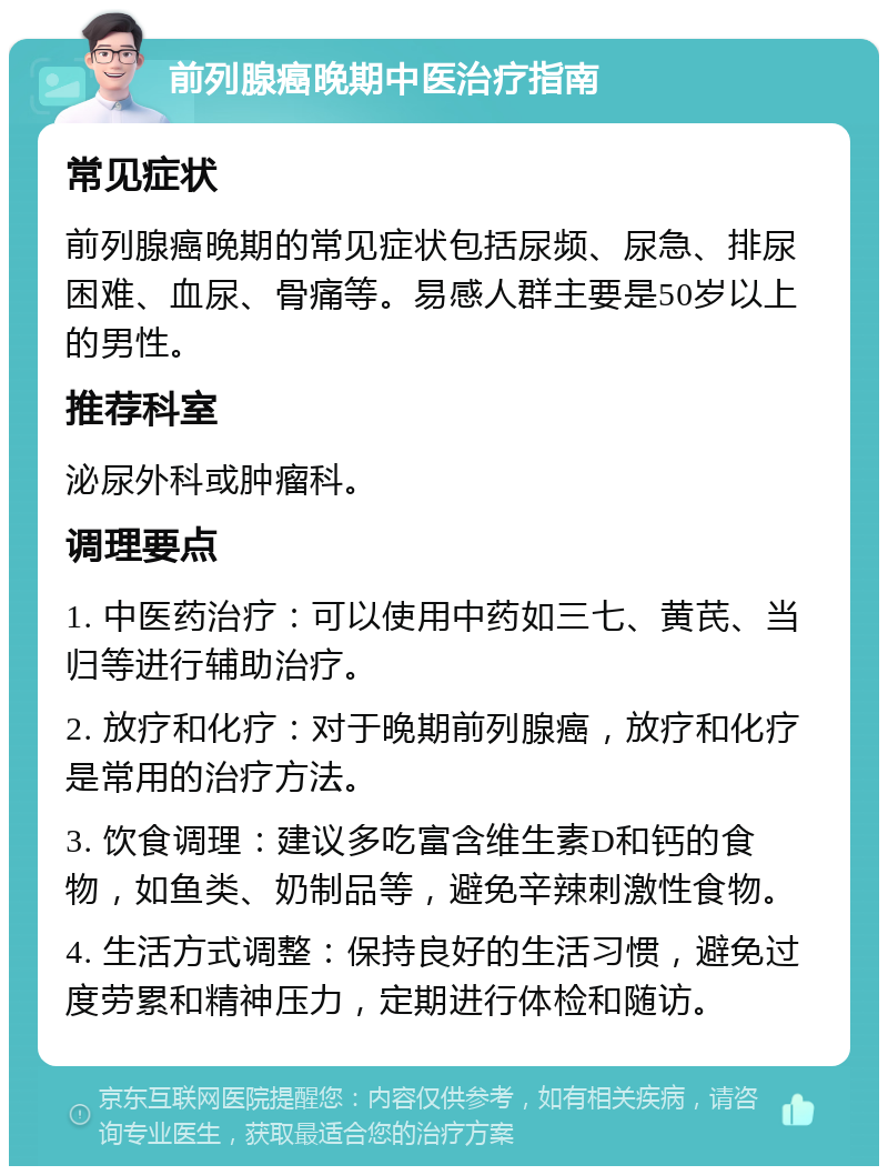 前列腺癌晚期中医治疗指南 常见症状 前列腺癌晚期的常见症状包括尿频、尿急、排尿困难、血尿、骨痛等。易感人群主要是50岁以上的男性。 推荐科室 泌尿外科或肿瘤科。 调理要点 1. 中医药治疗：可以使用中药如三七、黄芪、当归等进行辅助治疗。 2. 放疗和化疗：对于晚期前列腺癌，放疗和化疗是常用的治疗方法。 3. 饮食调理：建议多吃富含维生素D和钙的食物，如鱼类、奶制品等，避免辛辣刺激性食物。 4. 生活方式调整：保持良好的生活习惯，避免过度劳累和精神压力，定期进行体检和随访。