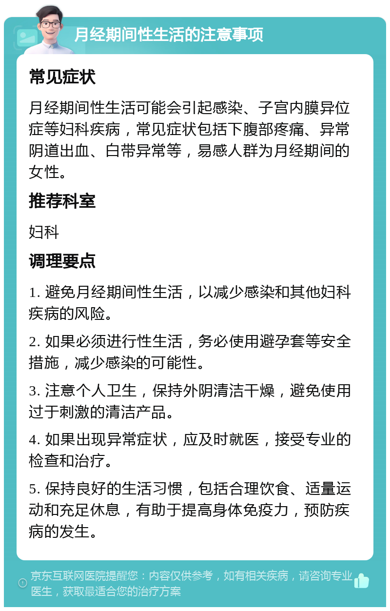 月经期间性生活的注意事项 常见症状 月经期间性生活可能会引起感染、子宫内膜异位症等妇科疾病，常见症状包括下腹部疼痛、异常阴道出血、白带异常等，易感人群为月经期间的女性。 推荐科室 妇科 调理要点 1. 避免月经期间性生活，以减少感染和其他妇科疾病的风险。 2. 如果必须进行性生活，务必使用避孕套等安全措施，减少感染的可能性。 3. 注意个人卫生，保持外阴清洁干燥，避免使用过于刺激的清洁产品。 4. 如果出现异常症状，应及时就医，接受专业的检查和治疗。 5. 保持良好的生活习惯，包括合理饮食、适量运动和充足休息，有助于提高身体免疫力，预防疾病的发生。