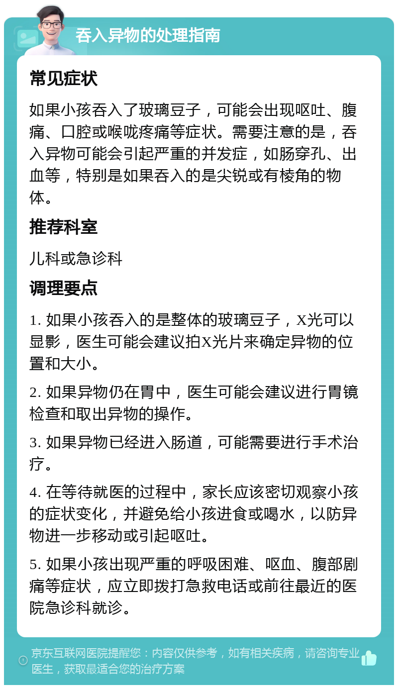 吞入异物的处理指南 常见症状 如果小孩吞入了玻璃豆子，可能会出现呕吐、腹痛、口腔或喉咙疼痛等症状。需要注意的是，吞入异物可能会引起严重的并发症，如肠穿孔、出血等，特别是如果吞入的是尖锐或有棱角的物体。 推荐科室 儿科或急诊科 调理要点 1. 如果小孩吞入的是整体的玻璃豆子，X光可以显影，医生可能会建议拍X光片来确定异物的位置和大小。 2. 如果异物仍在胃中，医生可能会建议进行胃镜检查和取出异物的操作。 3. 如果异物已经进入肠道，可能需要进行手术治疗。 4. 在等待就医的过程中，家长应该密切观察小孩的症状变化，并避免给小孩进食或喝水，以防异物进一步移动或引起呕吐。 5. 如果小孩出现严重的呼吸困难、呕血、腹部剧痛等症状，应立即拨打急救电话或前往最近的医院急诊科就诊。