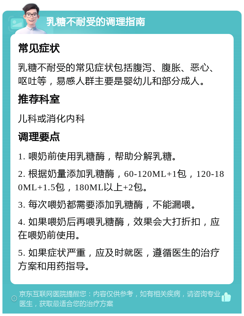 乳糖不耐受的调理指南 常见症状 乳糖不耐受的常见症状包括腹泻、腹胀、恶心、呕吐等，易感人群主要是婴幼儿和部分成人。 推荐科室 儿科或消化内科 调理要点 1. 喂奶前使用乳糖酶，帮助分解乳糖。 2. 根据奶量添加乳糖酶，60-120ML+1包，120-180ML+1.5包，180ML以上+2包。 3. 每次喂奶都需要添加乳糖酶，不能漏喂。 4. 如果喂奶后再喂乳糖酶，效果会大打折扣，应在喂奶前使用。 5. 如果症状严重，应及时就医，遵循医生的治疗方案和用药指导。