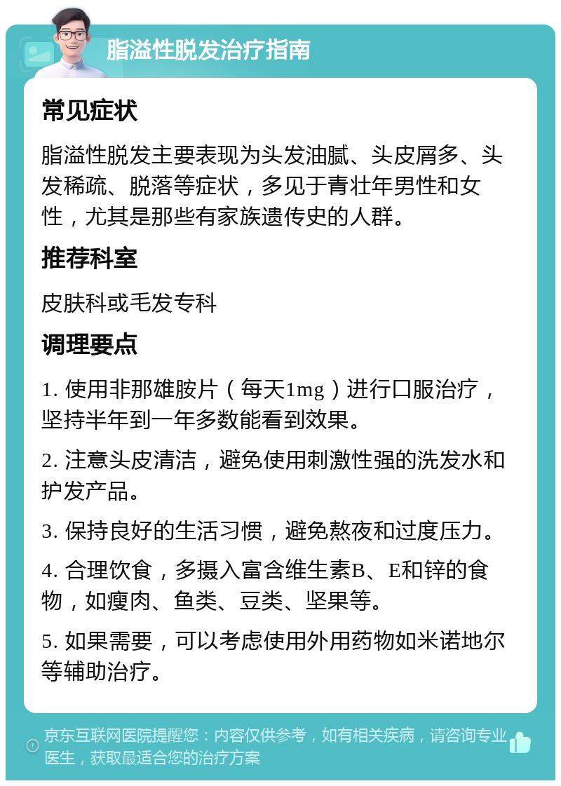 脂溢性脱发治疗指南 常见症状 脂溢性脱发主要表现为头发油腻、头皮屑多、头发稀疏、脱落等症状，多见于青壮年男性和女性，尤其是那些有家族遗传史的人群。 推荐科室 皮肤科或毛发专科 调理要点 1. 使用非那雄胺片（每天1mg）进行口服治疗，坚持半年到一年多数能看到效果。 2. 注意头皮清洁，避免使用刺激性强的洗发水和护发产品。 3. 保持良好的生活习惯，避免熬夜和过度压力。 4. 合理饮食，多摄入富含维生素B、E和锌的食物，如瘦肉、鱼类、豆类、坚果等。 5. 如果需要，可以考虑使用外用药物如米诺地尔等辅助治疗。