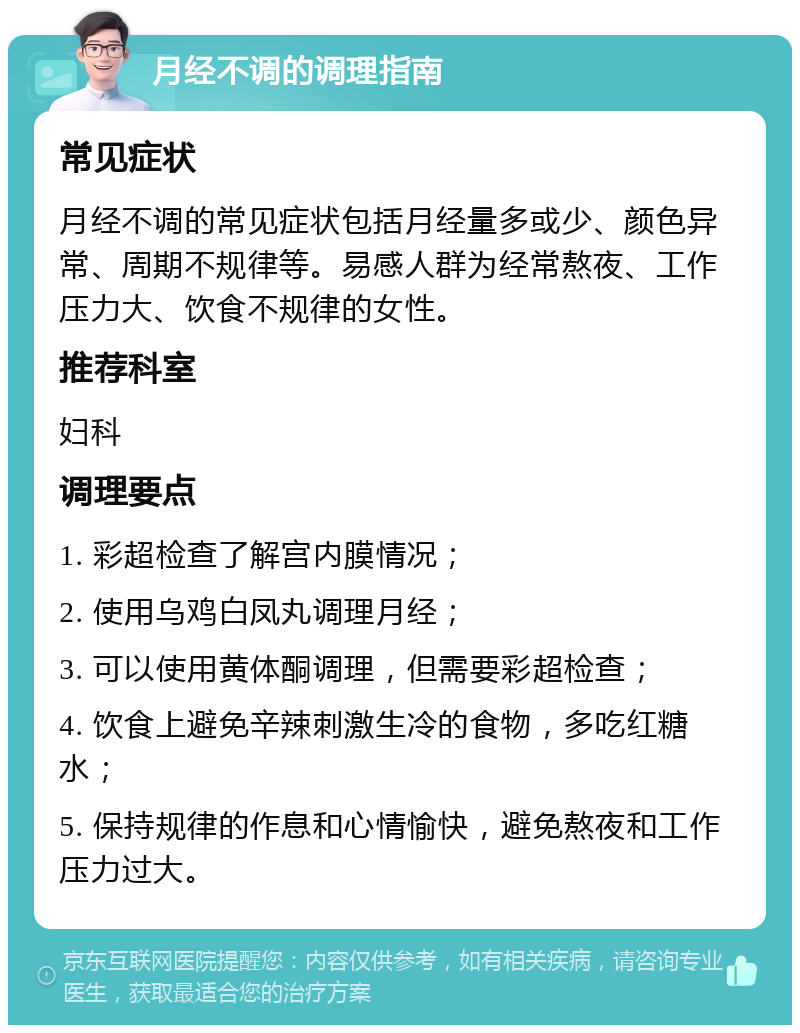 月经不调的调理指南 常见症状 月经不调的常见症状包括月经量多或少、颜色异常、周期不规律等。易感人群为经常熬夜、工作压力大、饮食不规律的女性。 推荐科室 妇科 调理要点 1. 彩超检查了解宫内膜情况； 2. 使用乌鸡白凤丸调理月经； 3. 可以使用黄体酮调理，但需要彩超检查； 4. 饮食上避免辛辣刺激生冷的食物，多吃红糖水； 5. 保持规律的作息和心情愉快，避免熬夜和工作压力过大。