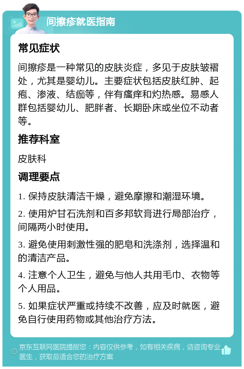 间擦疹就医指南 常见症状 间擦疹是一种常见的皮肤炎症，多见于皮肤皱褶处，尤其是婴幼儿。主要症状包括皮肤红肿、起疱、渗液、结痂等，伴有瘙痒和灼热感。易感人群包括婴幼儿、肥胖者、长期卧床或坐位不动者等。 推荐科室 皮肤科 调理要点 1. 保持皮肤清洁干燥，避免摩擦和潮湿环境。 2. 使用炉甘石洗剂和百多邦软膏进行局部治疗，间隔两小时使用。 3. 避免使用刺激性强的肥皂和洗涤剂，选择温和的清洁产品。 4. 注意个人卫生，避免与他人共用毛巾、衣物等个人用品。 5. 如果症状严重或持续不改善，应及时就医，避免自行使用药物或其他治疗方法。