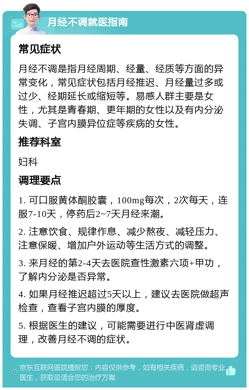 月经不调就医指南 常见症状 月经不调是指月经周期、经量、经质等方面的异常变化，常见症状包括月经推迟、月经量过多或过少、经期延长或缩短等。易感人群主要是女性，尤其是青春期、更年期的女性以及有内分泌失调、子宫内膜异位症等疾病的女性。 推荐科室 妇科 调理要点 1. 可口服黄体酮胶囊，100mg每次，2次每天，连服7-10天，停药后2~7天月经来潮。 2. 注意饮食、规律作息、减少熬夜、减轻压力、注意保暖、增加户外运动等生活方式的调整。 3. 来月经的第2-4天去医院查性激素六项+甲功，了解内分泌是否异常。 4. 如果月经推迟超过5天以上，建议去医院做超声检查，查看子宫内膜的厚度。 5. 根据医生的建议，可能需要进行中医肾虚调理，改善月经不调的症状。