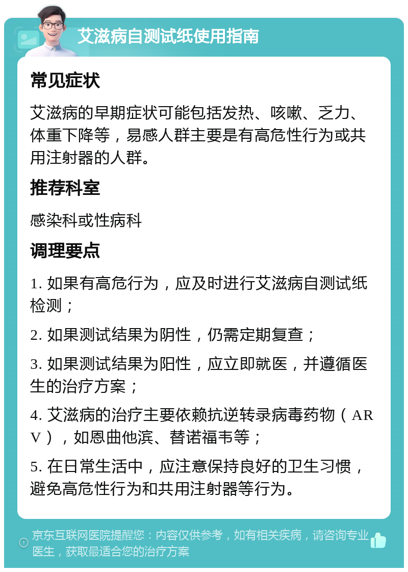 艾滋病自测试纸使用指南 常见症状 艾滋病的早期症状可能包括发热、咳嗽、乏力、体重下降等，易感人群主要是有高危性行为或共用注射器的人群。 推荐科室 感染科或性病科 调理要点 1. 如果有高危行为，应及时进行艾滋病自测试纸检测； 2. 如果测试结果为阴性，仍需定期复查； 3. 如果测试结果为阳性，应立即就医，并遵循医生的治疗方案； 4. 艾滋病的治疗主要依赖抗逆转录病毒药物（ARV），如恩曲他滨、替诺福韦等； 5. 在日常生活中，应注意保持良好的卫生习惯，避免高危性行为和共用注射器等行为。