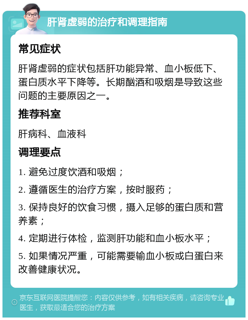 肝肾虚弱的治疗和调理指南 常见症状 肝肾虚弱的症状包括肝功能异常、血小板低下、蛋白质水平下降等。长期酗酒和吸烟是导致这些问题的主要原因之一。 推荐科室 肝病科、血液科 调理要点 1. 避免过度饮酒和吸烟； 2. 遵循医生的治疗方案，按时服药； 3. 保持良好的饮食习惯，摄入足够的蛋白质和营养素； 4. 定期进行体检，监测肝功能和血小板水平； 5. 如果情况严重，可能需要输血小板或白蛋白来改善健康状况。