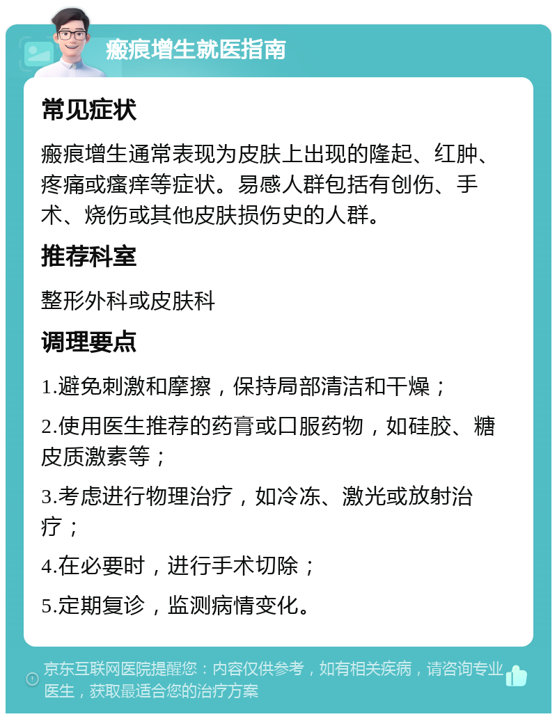 瘢痕增生就医指南 常见症状 瘢痕增生通常表现为皮肤上出现的隆起、红肿、疼痛或瘙痒等症状。易感人群包括有创伤、手术、烧伤或其他皮肤损伤史的人群。 推荐科室 整形外科或皮肤科 调理要点 1.避免刺激和摩擦，保持局部清洁和干燥； 2.使用医生推荐的药膏或口服药物，如硅胶、糖皮质激素等； 3.考虑进行物理治疗，如冷冻、激光或放射治疗； 4.在必要时，进行手术切除； 5.定期复诊，监测病情变化。