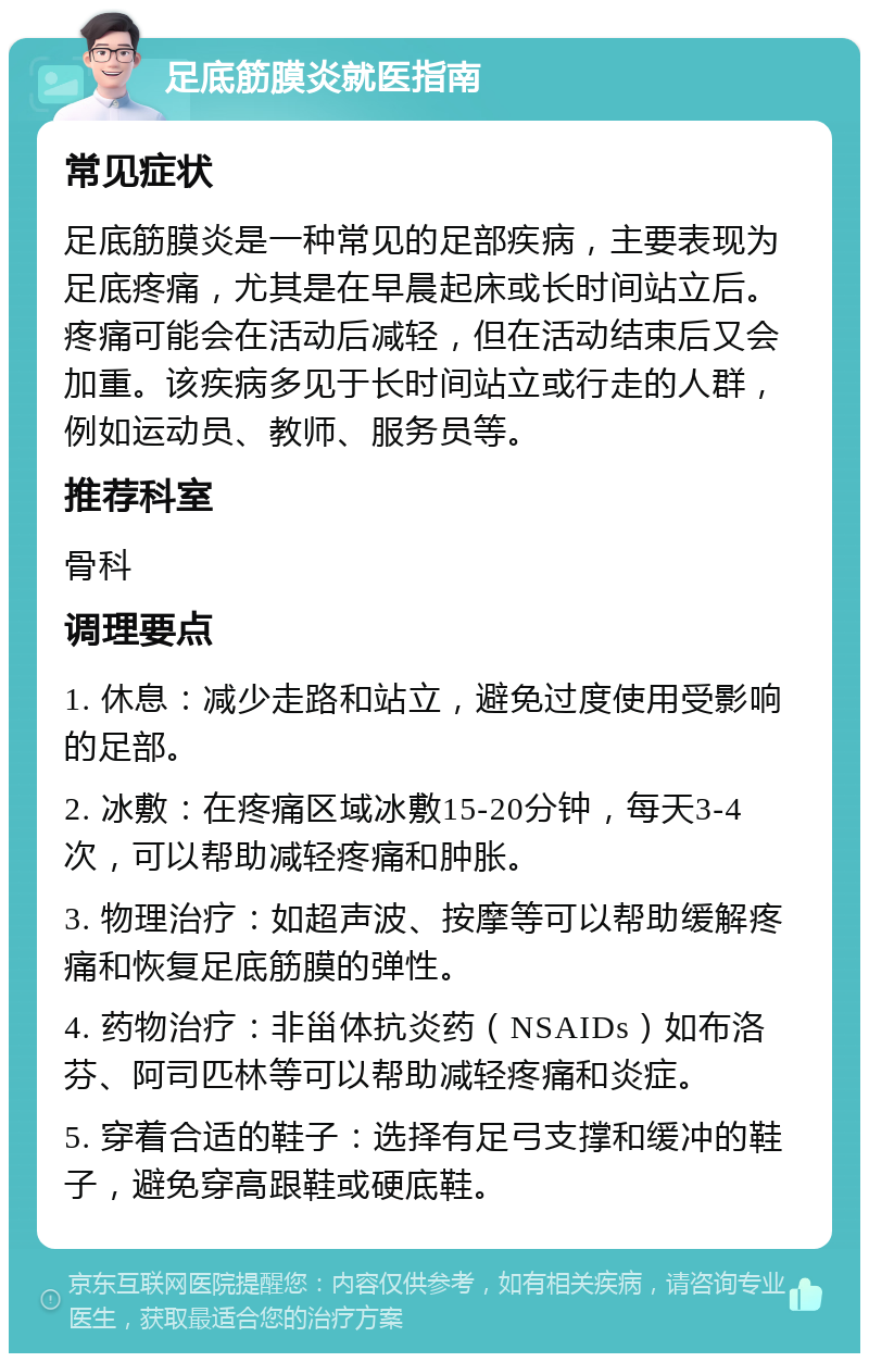 足底筋膜炎就医指南 常见症状 足底筋膜炎是一种常见的足部疾病，主要表现为足底疼痛，尤其是在早晨起床或长时间站立后。疼痛可能会在活动后减轻，但在活动结束后又会加重。该疾病多见于长时间站立或行走的人群，例如运动员、教师、服务员等。 推荐科室 骨科 调理要点 1. 休息：减少走路和站立，避免过度使用受影响的足部。 2. 冰敷：在疼痛区域冰敷15-20分钟，每天3-4次，可以帮助减轻疼痛和肿胀。 3. 物理治疗：如超声波、按摩等可以帮助缓解疼痛和恢复足底筋膜的弹性。 4. 药物治疗：非甾体抗炎药（NSAIDs）如布洛芬、阿司匹林等可以帮助减轻疼痛和炎症。 5. 穿着合适的鞋子：选择有足弓支撑和缓冲的鞋子，避免穿高跟鞋或硬底鞋。