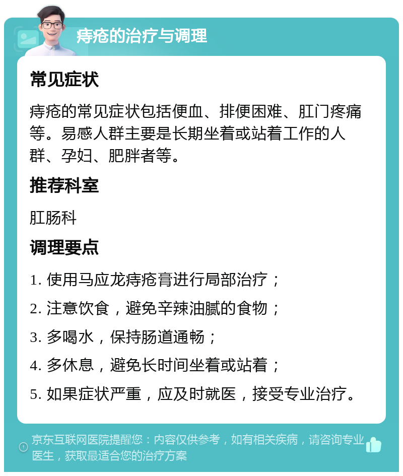 痔疮的治疗与调理 常见症状 痔疮的常见症状包括便血、排便困难、肛门疼痛等。易感人群主要是长期坐着或站着工作的人群、孕妇、肥胖者等。 推荐科室 肛肠科 调理要点 1. 使用马应龙痔疮膏进行局部治疗； 2. 注意饮食，避免辛辣油腻的食物； 3. 多喝水，保持肠道通畅； 4. 多休息，避免长时间坐着或站着； 5. 如果症状严重，应及时就医，接受专业治疗。