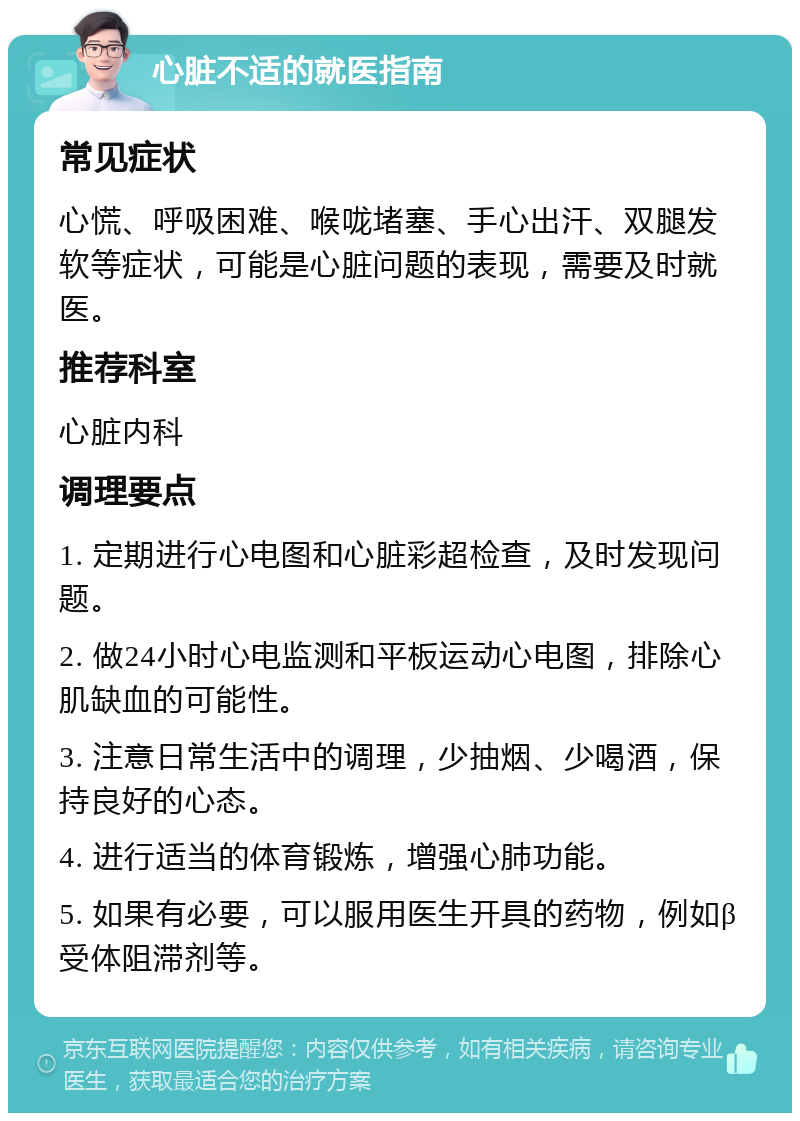 心脏不适的就医指南 常见症状 心慌、呼吸困难、喉咙堵塞、手心出汗、双腿发软等症状，可能是心脏问题的表现，需要及时就医。 推荐科室 心脏内科 调理要点 1. 定期进行心电图和心脏彩超检查，及时发现问题。 2. 做24小时心电监测和平板运动心电图，排除心肌缺血的可能性。 3. 注意日常生活中的调理，少抽烟、少喝酒，保持良好的心态。 4. 进行适当的体育锻炼，增强心肺功能。 5. 如果有必要，可以服用医生开具的药物，例如β受体阻滞剂等。