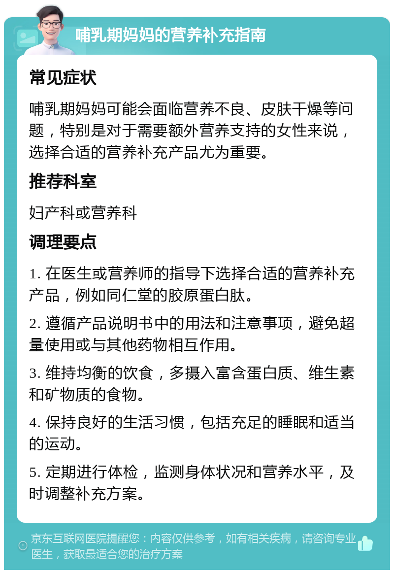 哺乳期妈妈的营养补充指南 常见症状 哺乳期妈妈可能会面临营养不良、皮肤干燥等问题，特别是对于需要额外营养支持的女性来说，选择合适的营养补充产品尤为重要。 推荐科室 妇产科或营养科 调理要点 1. 在医生或营养师的指导下选择合适的营养补充产品，例如同仁堂的胶原蛋白肽。 2. 遵循产品说明书中的用法和注意事项，避免超量使用或与其他药物相互作用。 3. 维持均衡的饮食，多摄入富含蛋白质、维生素和矿物质的食物。 4. 保持良好的生活习惯，包括充足的睡眠和适当的运动。 5. 定期进行体检，监测身体状况和营养水平，及时调整补充方案。