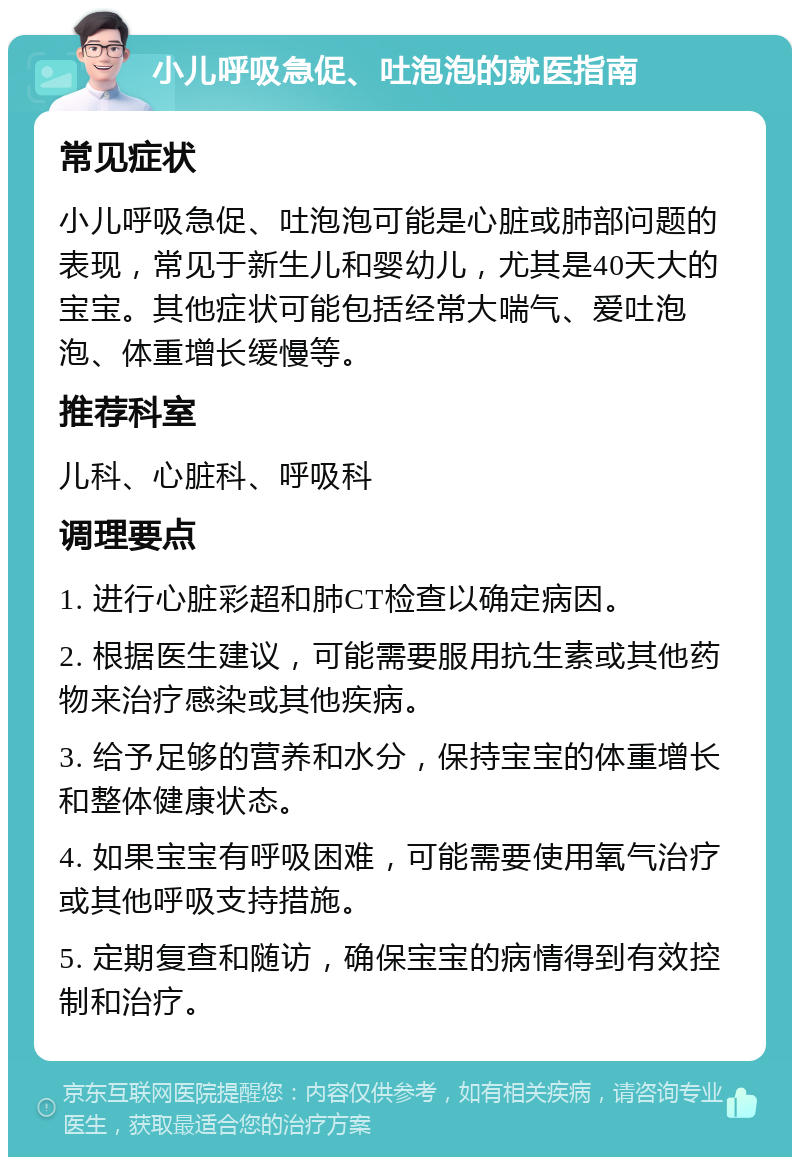 小儿呼吸急促、吐泡泡的就医指南 常见症状 小儿呼吸急促、吐泡泡可能是心脏或肺部问题的表现，常见于新生儿和婴幼儿，尤其是40天大的宝宝。其他症状可能包括经常大喘气、爱吐泡泡、体重增长缓慢等。 推荐科室 儿科、心脏科、呼吸科 调理要点 1. 进行心脏彩超和肺CT检查以确定病因。 2. 根据医生建议，可能需要服用抗生素或其他药物来治疗感染或其他疾病。 3. 给予足够的营养和水分，保持宝宝的体重增长和整体健康状态。 4. 如果宝宝有呼吸困难，可能需要使用氧气治疗或其他呼吸支持措施。 5. 定期复查和随访，确保宝宝的病情得到有效控制和治疗。