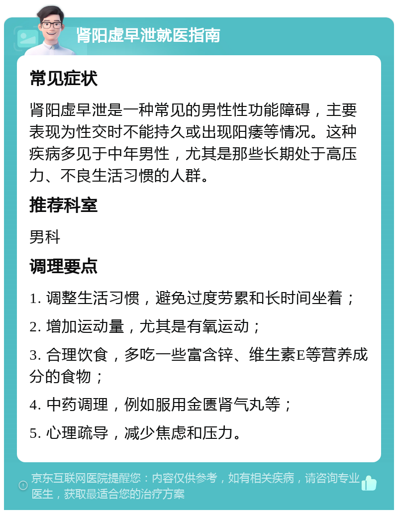 肾阳虚早泄就医指南 常见症状 肾阳虚早泄是一种常见的男性性功能障碍，主要表现为性交时不能持久或出现阳痿等情况。这种疾病多见于中年男性，尤其是那些长期处于高压力、不良生活习惯的人群。 推荐科室 男科 调理要点 1. 调整生活习惯，避免过度劳累和长时间坐着； 2. 增加运动量，尤其是有氧运动； 3. 合理饮食，多吃一些富含锌、维生素E等营养成分的食物； 4. 中药调理，例如服用金匮肾气丸等； 5. 心理疏导，减少焦虑和压力。