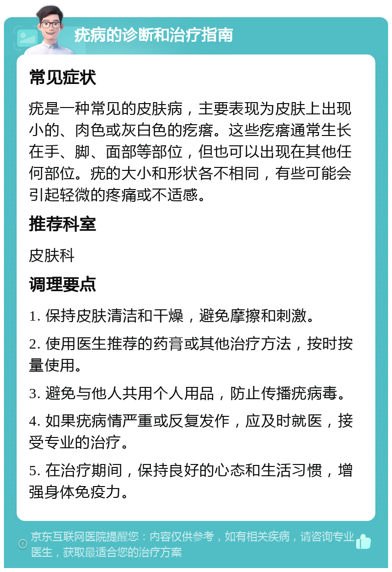 疣病的诊断和治疗指南 常见症状 疣是一种常见的皮肤病，主要表现为皮肤上出现小的、肉色或灰白色的疙瘩。这些疙瘩通常生长在手、脚、面部等部位，但也可以出现在其他任何部位。疣的大小和形状各不相同，有些可能会引起轻微的疼痛或不适感。 推荐科室 皮肤科 调理要点 1. 保持皮肤清洁和干燥，避免摩擦和刺激。 2. 使用医生推荐的药膏或其他治疗方法，按时按量使用。 3. 避免与他人共用个人用品，防止传播疣病毒。 4. 如果疣病情严重或反复发作，应及时就医，接受专业的治疗。 5. 在治疗期间，保持良好的心态和生活习惯，增强身体免疫力。