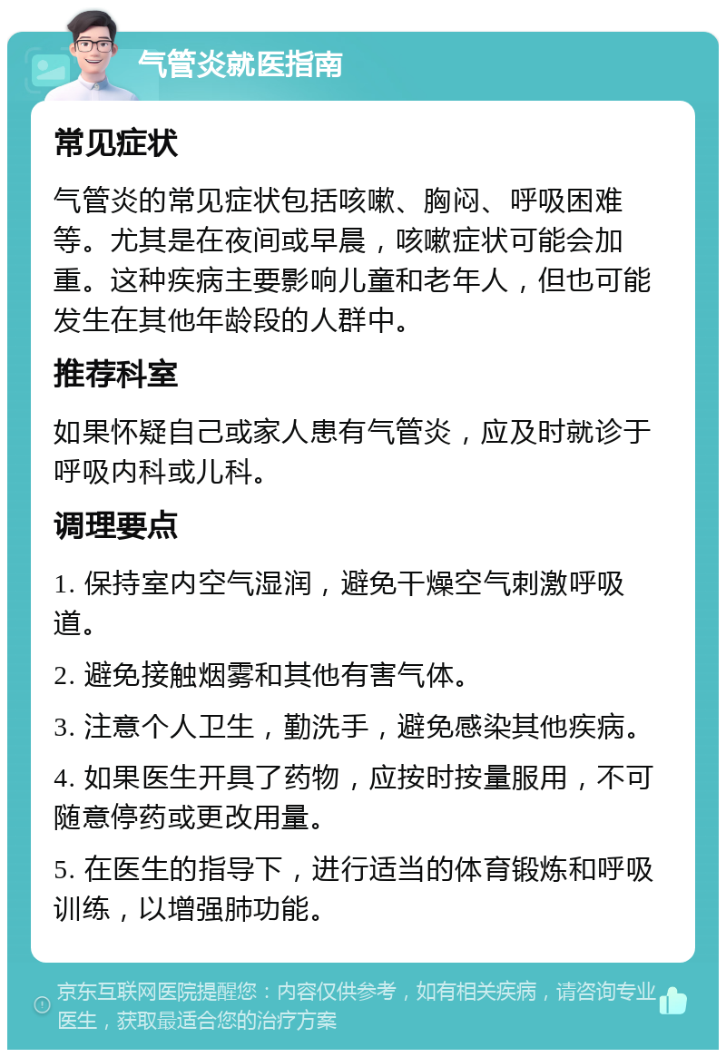 气管炎就医指南 常见症状 气管炎的常见症状包括咳嗽、胸闷、呼吸困难等。尤其是在夜间或早晨，咳嗽症状可能会加重。这种疾病主要影响儿童和老年人，但也可能发生在其他年龄段的人群中。 推荐科室 如果怀疑自己或家人患有气管炎，应及时就诊于呼吸内科或儿科。 调理要点 1. 保持室内空气湿润，避免干燥空气刺激呼吸道。 2. 避免接触烟雾和其他有害气体。 3. 注意个人卫生，勤洗手，避免感染其他疾病。 4. 如果医生开具了药物，应按时按量服用，不可随意停药或更改用量。 5. 在医生的指导下，进行适当的体育锻炼和呼吸训练，以增强肺功能。