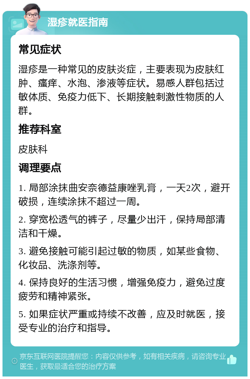 湿疹就医指南 常见症状 湿疹是一种常见的皮肤炎症，主要表现为皮肤红肿、瘙痒、水泡、渗液等症状。易感人群包括过敏体质、免疫力低下、长期接触刺激性物质的人群。 推荐科室 皮肤科 调理要点 1. 局部涂抹曲安奈德益康唑乳膏，一天2次，避开破损，连续涂抹不超过一周。 2. 穿宽松透气的裤子，尽量少出汗，保持局部清洁和干燥。 3. 避免接触可能引起过敏的物质，如某些食物、化妆品、洗涤剂等。 4. 保持良好的生活习惯，增强免疫力，避免过度疲劳和精神紧张。 5. 如果症状严重或持续不改善，应及时就医，接受专业的治疗和指导。