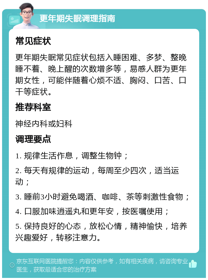 更年期失眠调理指南 常见症状 更年期失眠常见症状包括入睡困难、多梦、整晚睡不着、晚上醒的次数增多等，易感人群为更年期女性，可能伴随着心烦不适、胸闷、口苦、口干等症状。 推荐科室 神经内科或妇科 调理要点 1. 规律生活作息，调整生物钟； 2. 每天有规律的运动，每周至少四次，适当运动； 3. 睡前3小时避免喝酒、咖啡、茶等刺激性食物； 4. 口服加味逍遥丸和更年安，按医嘱使用； 5. 保持良好的心态，放松心情，精神愉快，培养兴趣爱好，转移注意力。