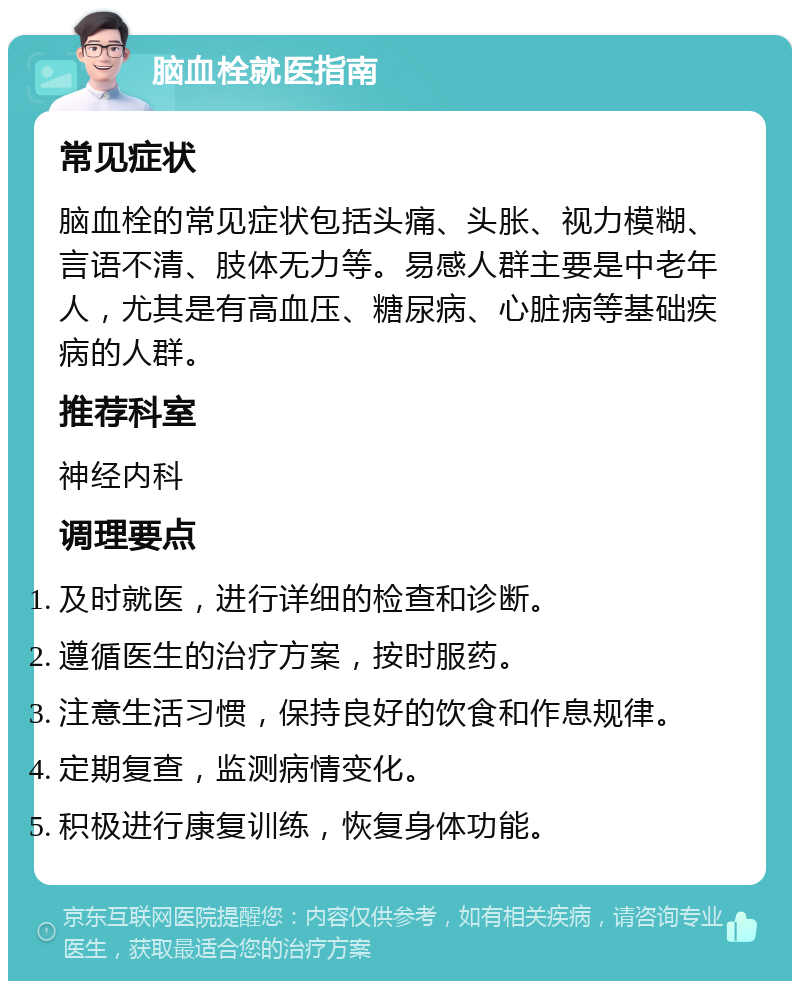 脑血栓就医指南 常见症状 脑血栓的常见症状包括头痛、头胀、视力模糊、言语不清、肢体无力等。易感人群主要是中老年人，尤其是有高血压、糖尿病、心脏病等基础疾病的人群。 推荐科室 神经内科 调理要点 及时就医，进行详细的检查和诊断。 遵循医生的治疗方案，按时服药。 注意生活习惯，保持良好的饮食和作息规律。 定期复查，监测病情变化。 积极进行康复训练，恢复身体功能。