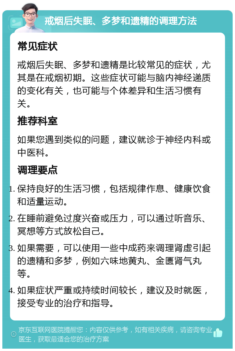 戒烟后失眠、多梦和遗精的调理方法 常见症状 戒烟后失眠、多梦和遗精是比较常见的症状，尤其是在戒烟初期。这些症状可能与脑内神经递质的变化有关，也可能与个体差异和生活习惯有关。 推荐科室 如果您遇到类似的问题，建议就诊于神经内科或中医科。 调理要点 保持良好的生活习惯，包括规律作息、健康饮食和适量运动。 在睡前避免过度兴奋或压力，可以通过听音乐、冥想等方式放松自己。 如果需要，可以使用一些中成药来调理肾虚引起的遗精和多梦，例如六味地黄丸、金匮肾气丸等。 如果症状严重或持续时间较长，建议及时就医，接受专业的治疗和指导。