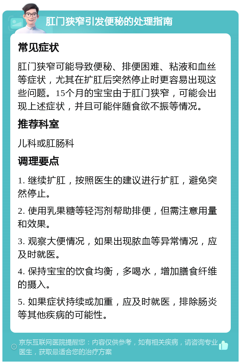 肛门狭窄引发便秘的处理指南 常见症状 肛门狭窄可能导致便秘、排便困难、粘液和血丝等症状，尤其在扩肛后突然停止时更容易出现这些问题。15个月的宝宝由于肛门狭窄，可能会出现上述症状，并且可能伴随食欲不振等情况。 推荐科室 儿科或肛肠科 调理要点 1. 继续扩肛，按照医生的建议进行扩肛，避免突然停止。 2. 使用乳果糖等轻泻剂帮助排便，但需注意用量和效果。 3. 观察大便情况，如果出现脓血等异常情况，应及时就医。 4. 保持宝宝的饮食均衡，多喝水，增加膳食纤维的摄入。 5. 如果症状持续或加重，应及时就医，排除肠炎等其他疾病的可能性。