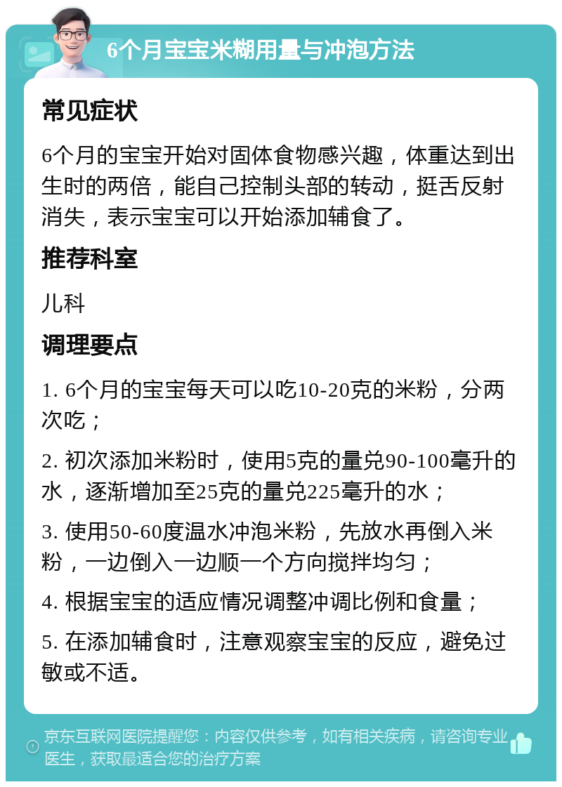 6个月宝宝米糊用量与冲泡方法 常见症状 6个月的宝宝开始对固体食物感兴趣，体重达到出生时的两倍，能自己控制头部的转动，挺舌反射消失，表示宝宝可以开始添加辅食了。 推荐科室 儿科 调理要点 1. 6个月的宝宝每天可以吃10-20克的米粉，分两次吃； 2. 初次添加米粉时，使用5克的量兑90-100毫升的水，逐渐增加至25克的量兑225毫升的水； 3. 使用50-60度温水冲泡米粉，先放水再倒入米粉，一边倒入一边顺一个方向搅拌均匀； 4. 根据宝宝的适应情况调整冲调比例和食量； 5. 在添加辅食时，注意观察宝宝的反应，避免过敏或不适。