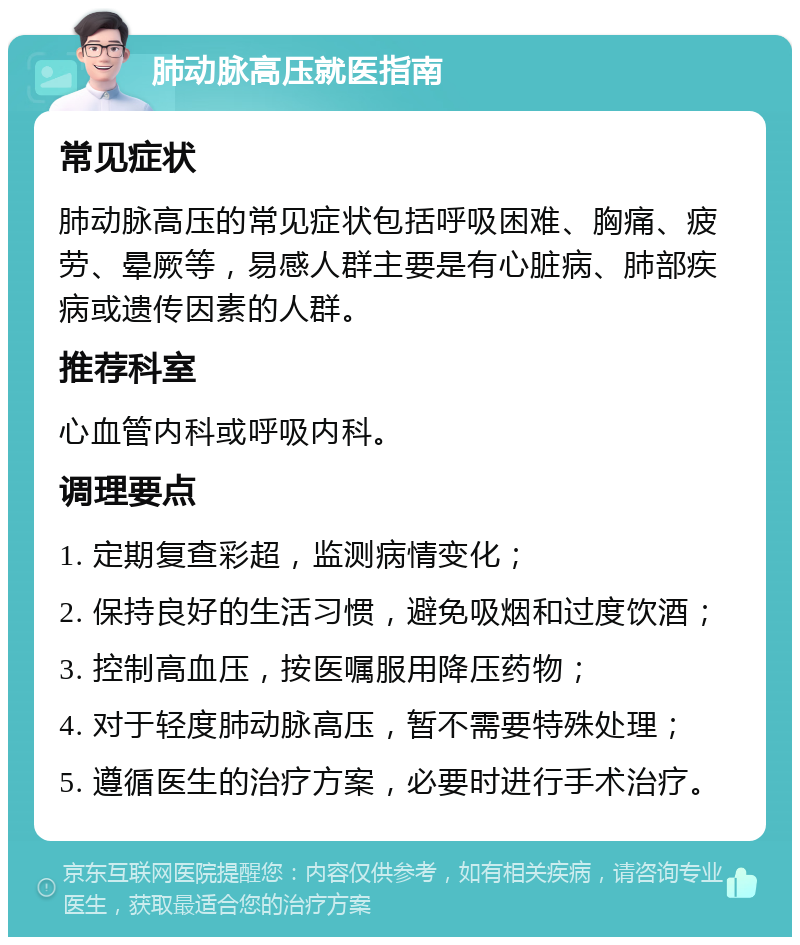 肺动脉高压就医指南 常见症状 肺动脉高压的常见症状包括呼吸困难、胸痛、疲劳、晕厥等，易感人群主要是有心脏病、肺部疾病或遗传因素的人群。 推荐科室 心血管内科或呼吸内科。 调理要点 1. 定期复查彩超，监测病情变化； 2. 保持良好的生活习惯，避免吸烟和过度饮酒； 3. 控制高血压，按医嘱服用降压药物； 4. 对于轻度肺动脉高压，暂不需要特殊处理； 5. 遵循医生的治疗方案，必要时进行手术治疗。