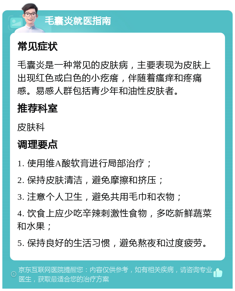 毛囊炎就医指南 常见症状 毛囊炎是一种常见的皮肤病，主要表现为皮肤上出现红色或白色的小疙瘩，伴随着瘙痒和疼痛感。易感人群包括青少年和油性皮肤者。 推荐科室 皮肤科 调理要点 1. 使用维A酸软膏进行局部治疗； 2. 保持皮肤清洁，避免摩擦和挤压； 3. 注意个人卫生，避免共用毛巾和衣物； 4. 饮食上应少吃辛辣刺激性食物，多吃新鲜蔬菜和水果； 5. 保持良好的生活习惯，避免熬夜和过度疲劳。