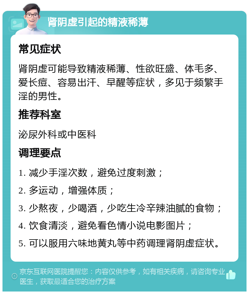 肾阴虚引起的精液稀薄 常见症状 肾阴虚可能导致精液稀薄、性欲旺盛、体毛多、爱长痘、容易出汗、早醒等症状，多见于频繁手淫的男性。 推荐科室 泌尿外科或中医科 调理要点 1. 减少手淫次数，避免过度刺激； 2. 多运动，增强体质； 3. 少熬夜，少喝酒，少吃生冷辛辣油腻的食物； 4. 饮食清淡，避免看色情小说电影图片； 5. 可以服用六味地黄丸等中药调理肾阴虚症状。